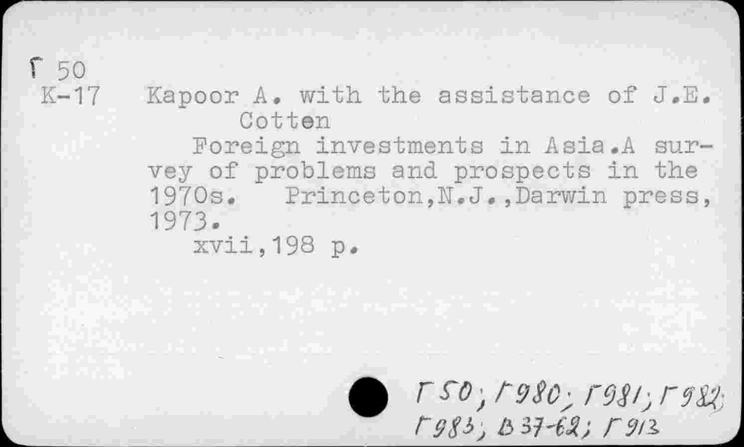 ﻿f 50
K-17 Kapoor A. with the assistance of J.E. Cotten
Foreign investments in Asia.A survey of problems and prospects in the 1970s. Princeton,N.J.,Darwin press, 1973.
xvii,198 p.
£	/'9^0- rcJ^I,